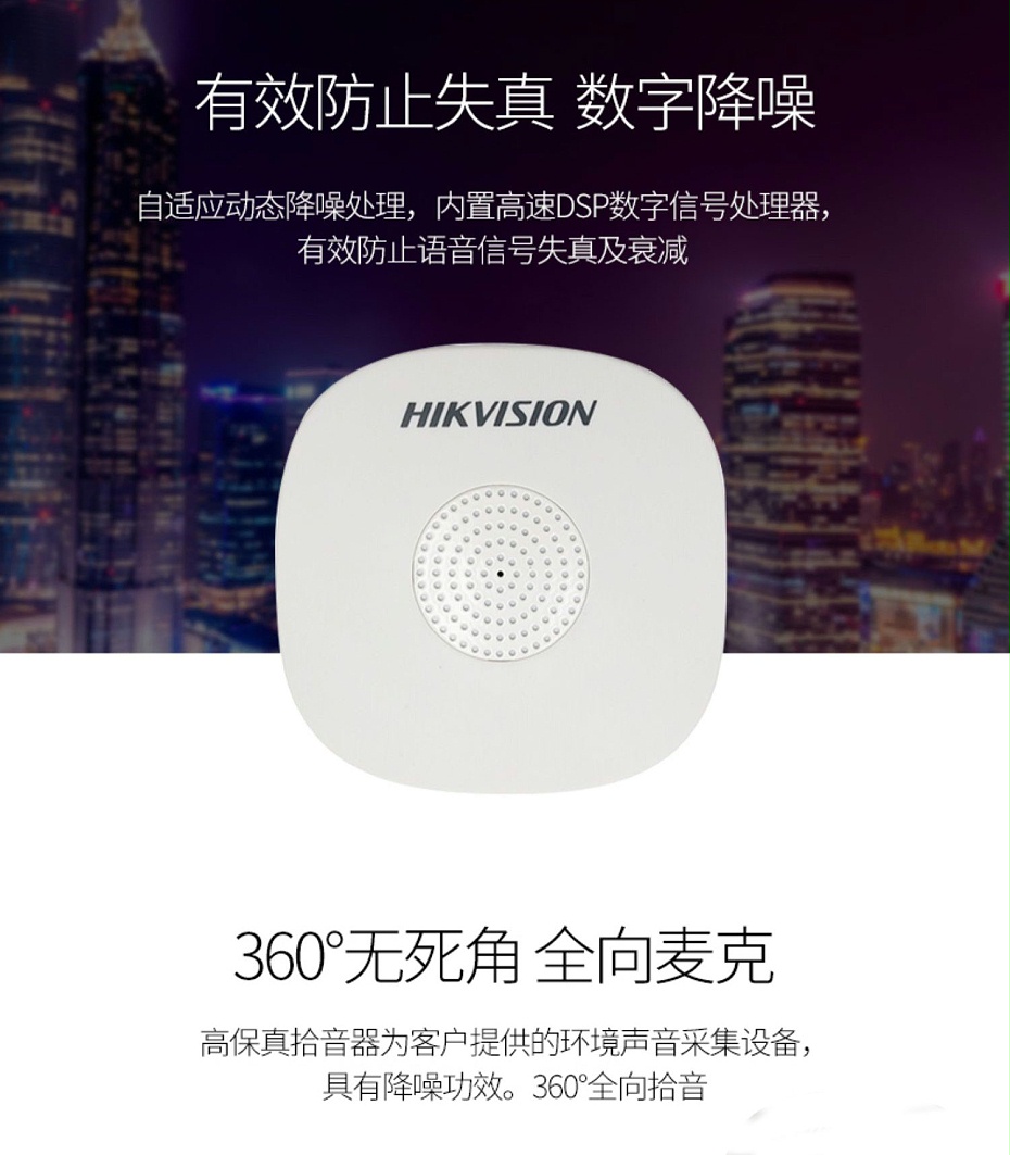 海康威視DS-2FP1020-B 通用拾音器 ①、采用高靈敏度全指向性震膜電容咪頭，全向拾音、聲音清晰自然； ②、采用專業(yè)音頻處理技術(shù)，有效防止語音信號失真及衰減； ③、內(nèi)置雷擊保護、電源極性反接保護和靜電保護； ④、符合RoHS標(biāo)準(zhǔn)，在結(jié)構(gòu)上不含有歐盟禁用的危害性物質(zhì)； ⑤、通過歐盟CE標(biāo)準(zhǔn)，美國FCC認(rèn)證； 通用拾音器 通用拾音器 通用拾音器 拾音器 拾音器 拾音器